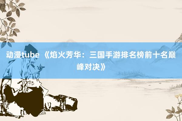 动漫tube 《焰火芳华：三国手游排名榜前十名巅峰对决》