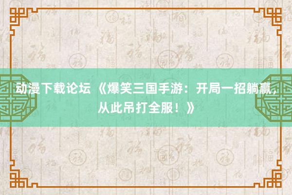 动漫下载论坛 《爆笑三国手游：开局一招躺赢，从此吊打全服！》