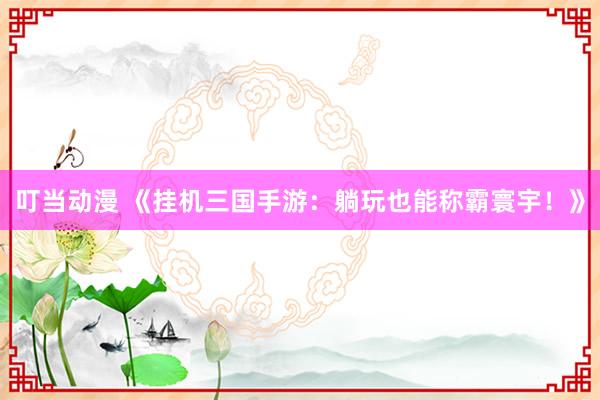 叮当动漫 《挂机三国手游：躺玩也能称霸寰宇！》