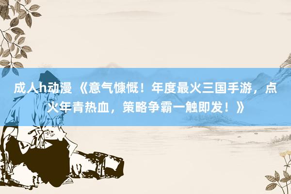 成人h动漫 《意气慷慨！年度最火三国手游，点火年青热血，策略争霸一触即发！》