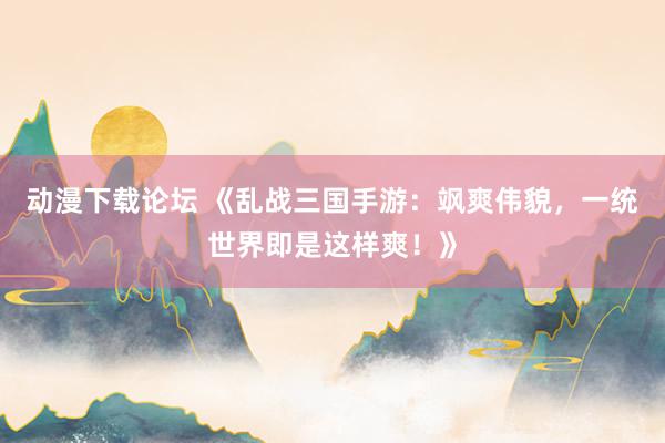 动漫下载论坛 《乱战三国手游：飒爽伟貌，一统世界即是这样爽！》