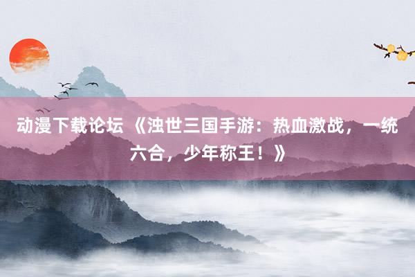 动漫下载论坛 《浊世三国手游：热血激战，一统六合，少年称王！》