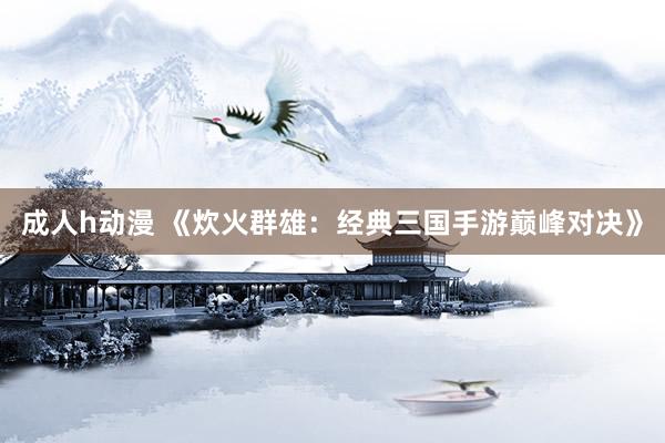 成人h动漫 《炊火群雄：经典三国手游巅峰对决》