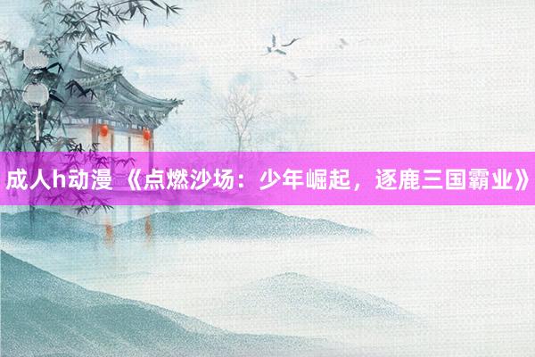 成人h动漫 《点燃沙场：少年崛起，逐鹿三国霸业》