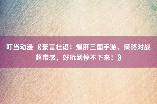 叮当动漫 《豪言壮语！爆肝三国手游，策略对战超带感，好玩到停不下来！》