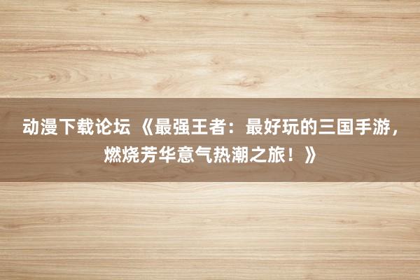 动漫下载论坛 《最强王者：最好玩的三国手游，燃烧芳华意气热潮之旅！》