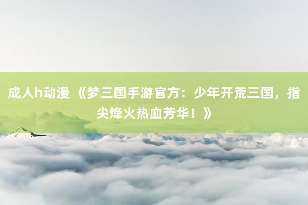 成人h动漫 《梦三国手游官方：少年开荒三国，指尖烽火热血芳华！》