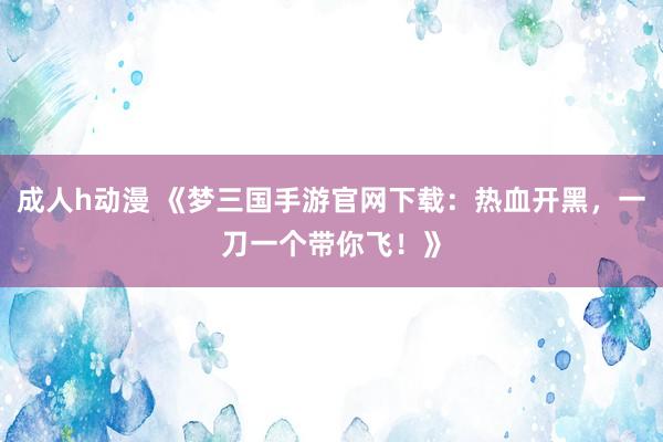 成人h动漫 《梦三国手游官网下载：热血开黑，一刀一个带你飞！》