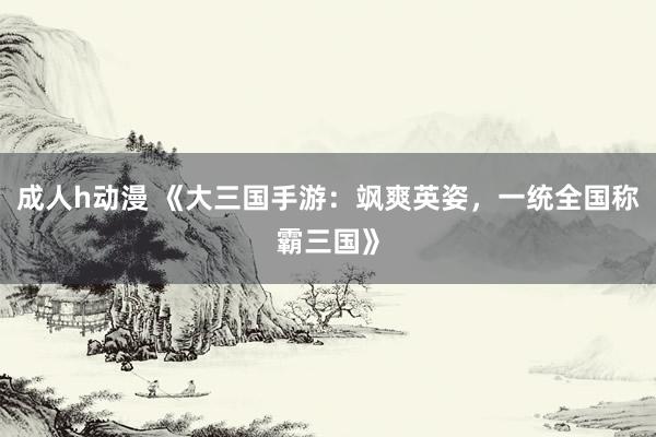 成人h动漫 《大三国手游：飒爽英姿，一统全国称霸三国》