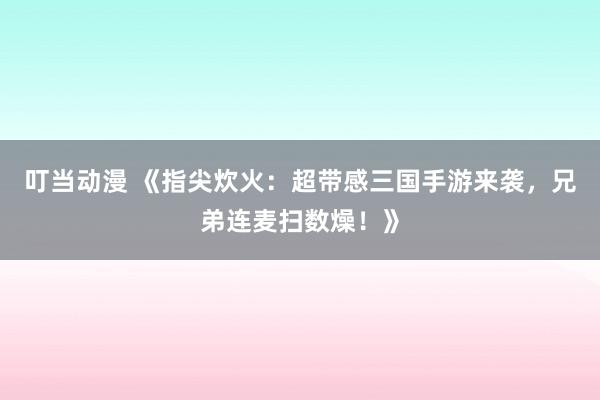 叮当动漫 《指尖炊火：超带感三国手游来袭，兄弟连麦扫数燥！》