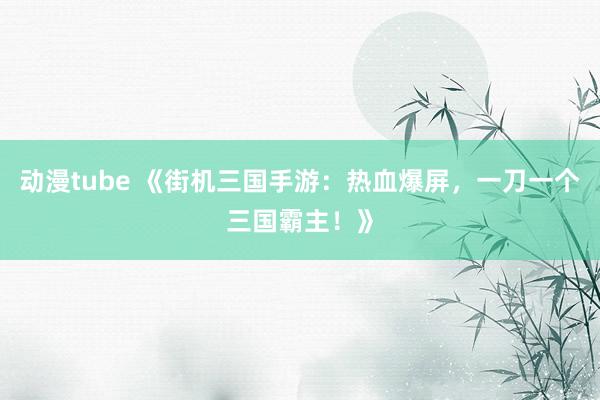 动漫tube 《街机三国手游：热血爆屏，一刀一个三国霸主！》