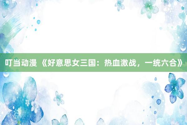 叮当动漫 《好意思女三国：热血激战，一统六合》