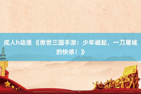 成人h动漫 《傲世三国手游：少年崛起，一刀屠城的快感！》
