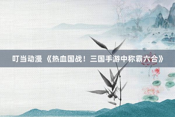 叮当动漫 《热血国战！三国手游中称霸六合》