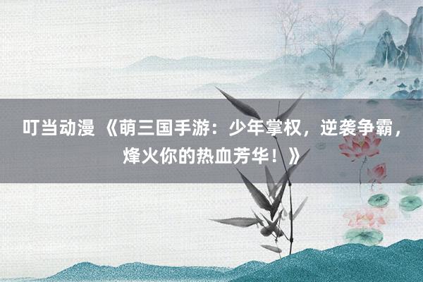 叮当动漫 《萌三国手游：少年掌权，逆袭争霸，烽火你的热血芳华！》