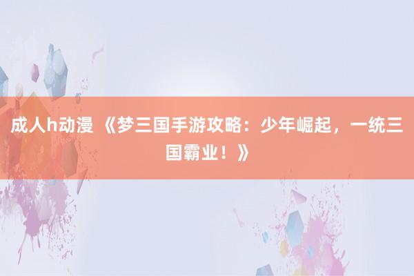 成人h动漫 《梦三国手游攻略：少年崛起，一统三国霸业！》