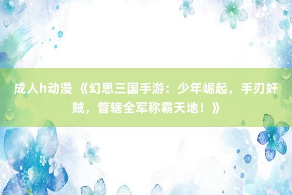 成人h动漫 《幻思三国手游：少年崛起，手刃奸贼，管辖全军称霸天地！》