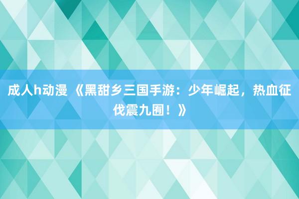 成人h动漫 《黑甜乡三国手游：少年崛起，热血征伐震九囿！》