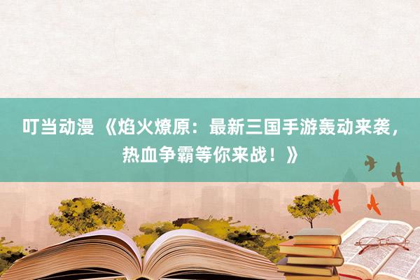 叮当动漫 《焰火燎原：最新三国手游轰动来袭，热血争霸等你来战！》