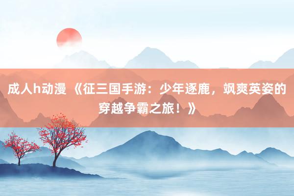 成人h动漫 《征三国手游：少年逐鹿，飒爽英姿的穿越争霸之旅！》