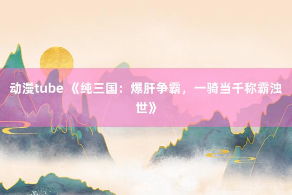 动漫tube 《纯三国：爆肝争霸，一骑当千称霸浊世》