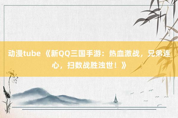 动漫tube 《新QQ三国手游：热血激战，兄弟连心，扫数战胜浊世！》