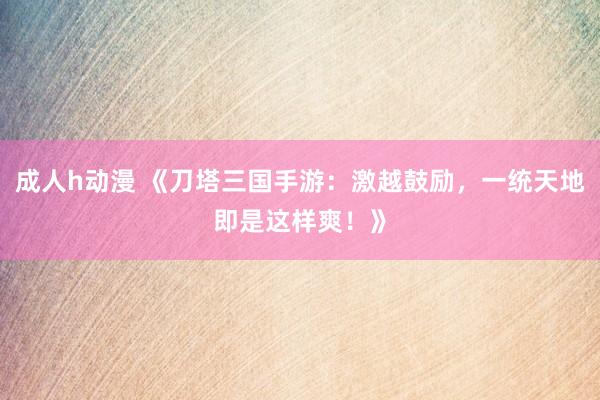成人h动漫 《刀塔三国手游：激越鼓励，一统天地即是这样爽！》