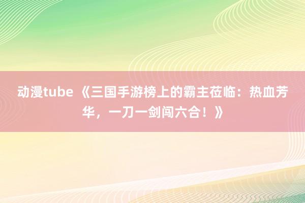动漫tube 《三国手游榜上的霸主莅临：热血芳华，一刀一剑闯六合！》