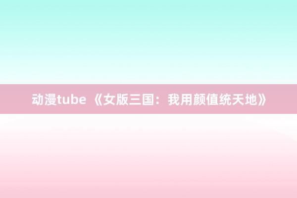 动漫tube 《女版三国：我用颜值统天地》