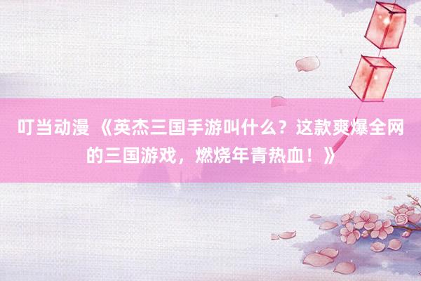 叮当动漫 《英杰三国手游叫什么？这款爽爆全网的三国游戏，燃烧年青热血！》