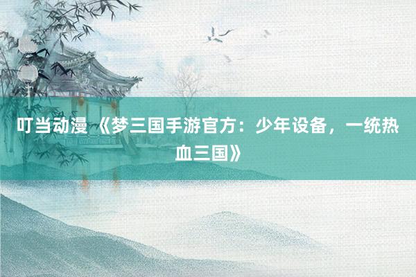 叮当动漫 《梦三国手游官方：少年设备，一统热血三国》