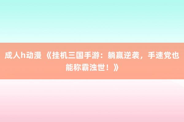 成人h动漫 《挂机三国手游：躺赢逆袭，手速党也能称霸浊世！》