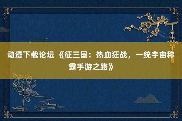 动漫下载论坛 《征三国：热血狂战，一统宇宙称霸手游之路》