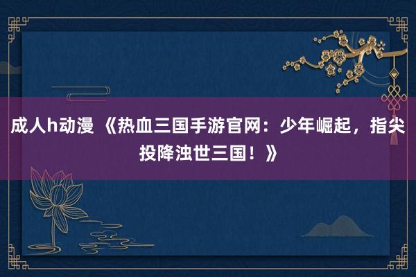 成人h动漫 《热血三国手游官网：少年崛起，指尖投降浊世三国！》