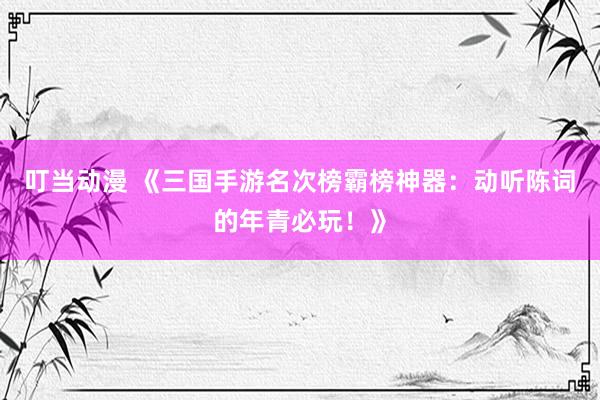 叮当动漫 《三国手游名次榜霸榜神器：动听陈词的年青必玩！》