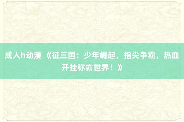 成人h动漫 《征三国：少年崛起，指尖争霸，热血开挂称霸世界！》