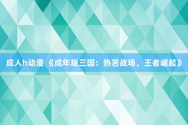 成人h动漫 《成年版三国：热苦战场，王者崛起》