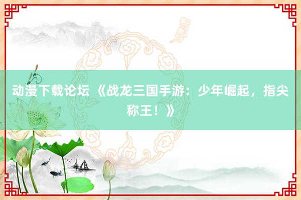 动漫下载论坛 《战龙三国手游：少年崛起，指尖称王！》