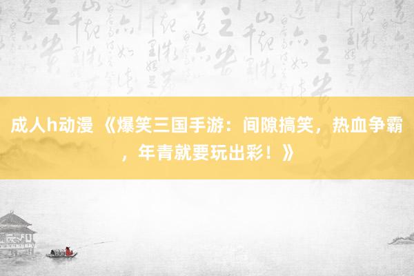 成人h动漫 《爆笑三国手游：间隙搞笑，热血争霸，年青就要玩出彩！》