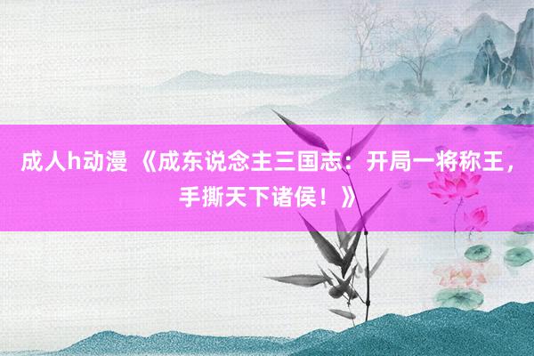 成人h动漫 《成东说念主三国志：开局一将称王，手撕天下诸侯！》