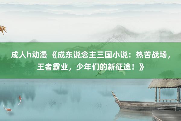 成人h动漫 《成东说念主三国小说：热苦战场，王者霸业，少年们的新征途！》