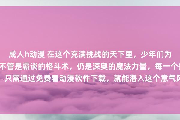 成人h动漫 在这个充满挑战的天下里，少年们为了信念踏上战役之路。不管是霸谈的格斗术，仍是深奥的魔法力量，每一个招式齐燃爆屏幕。而你，只需通过免费看动漫软件下载，就能潜入这个意气风发的天下，见证主角们奈何破损极限，挑战雄壮的敌东谈主，在战役中束缚成长，书写属于我方的据说故事。
