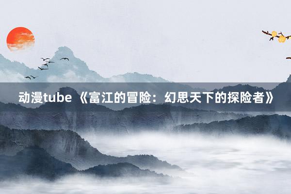 动漫tube 《富江的冒险：幻思天下的探险者》
