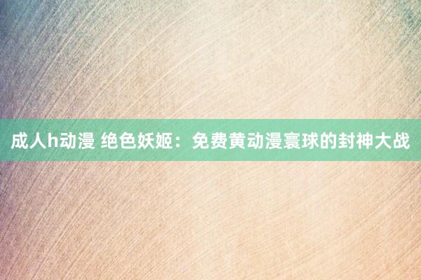成人h动漫 绝色妖姬：免费黄动漫寰球的封神大战
